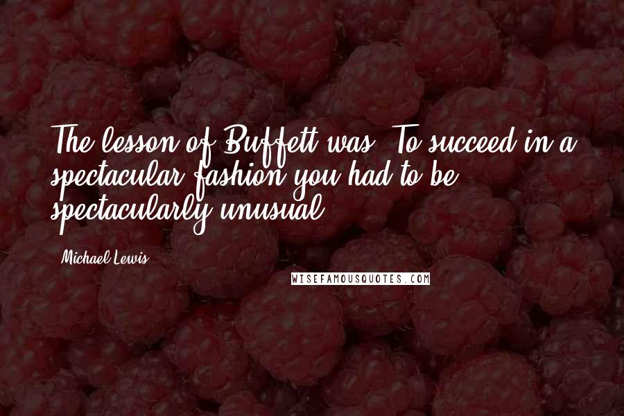 Michael Lewis Quotes: The lesson of Buffett was: To succeed in a spectacular fashion you had to be spectacularly unusual.