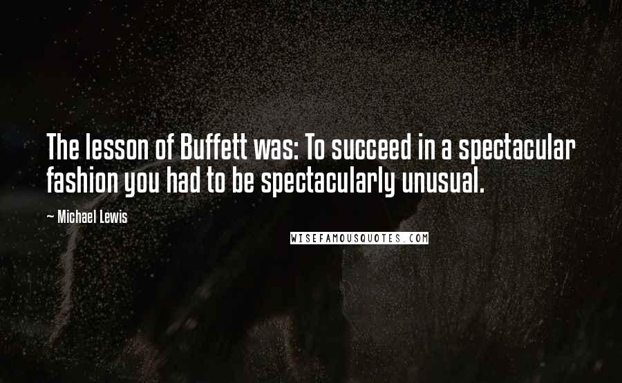 Michael Lewis Quotes: The lesson of Buffett was: To succeed in a spectacular fashion you had to be spectacularly unusual.