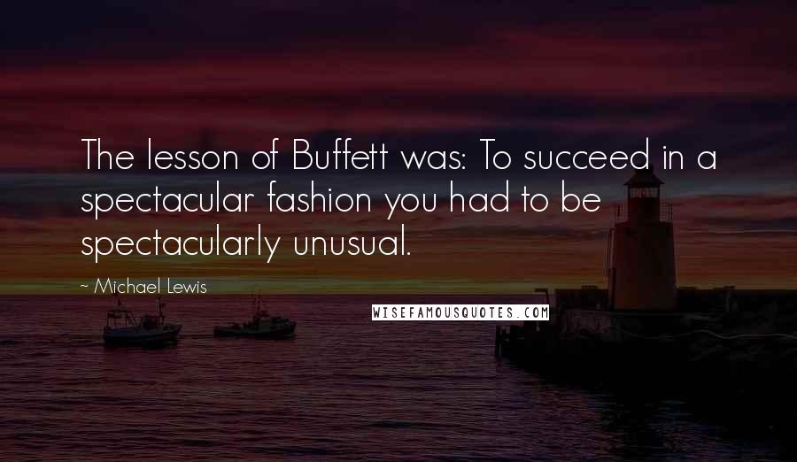 Michael Lewis Quotes: The lesson of Buffett was: To succeed in a spectacular fashion you had to be spectacularly unusual.