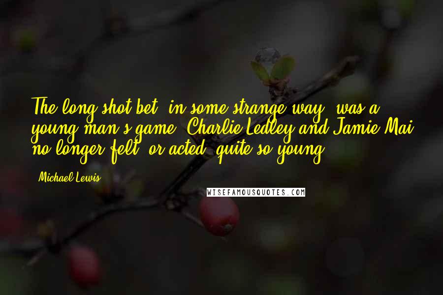 Michael Lewis Quotes: The long-shot bet, in some strange way, was a young man's game. Charlie Ledley and Jamie Mai no longer felt, or acted, quite so young.