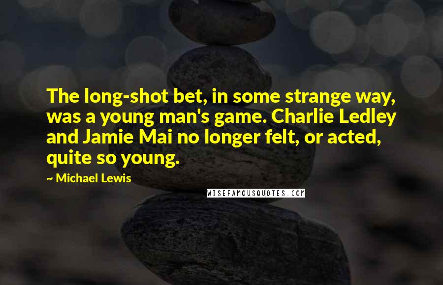 Michael Lewis Quotes: The long-shot bet, in some strange way, was a young man's game. Charlie Ledley and Jamie Mai no longer felt, or acted, quite so young.