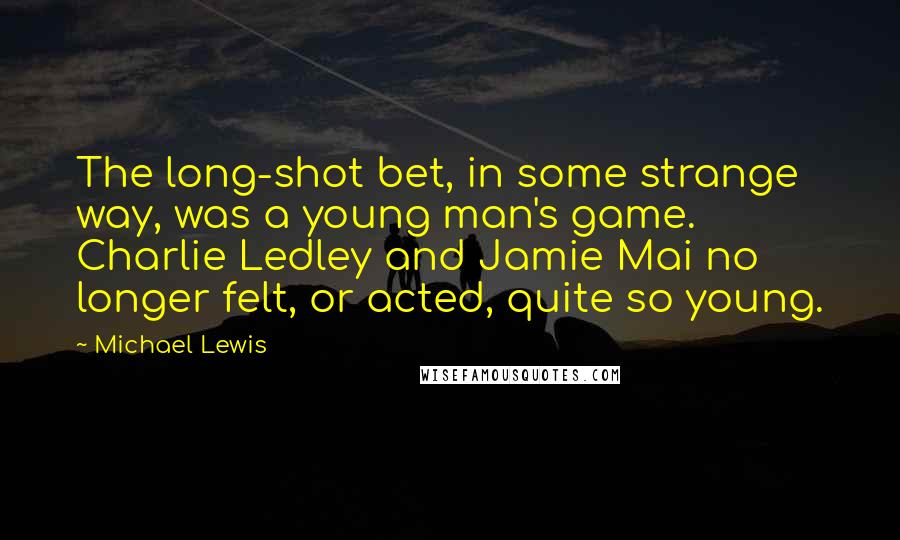 Michael Lewis Quotes: The long-shot bet, in some strange way, was a young man's game. Charlie Ledley and Jamie Mai no longer felt, or acted, quite so young.