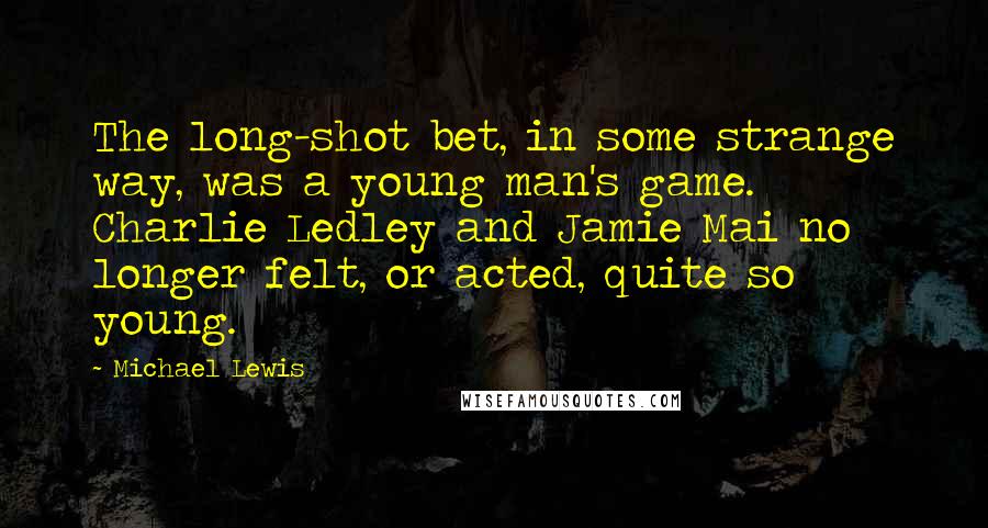 Michael Lewis Quotes: The long-shot bet, in some strange way, was a young man's game. Charlie Ledley and Jamie Mai no longer felt, or acted, quite so young.