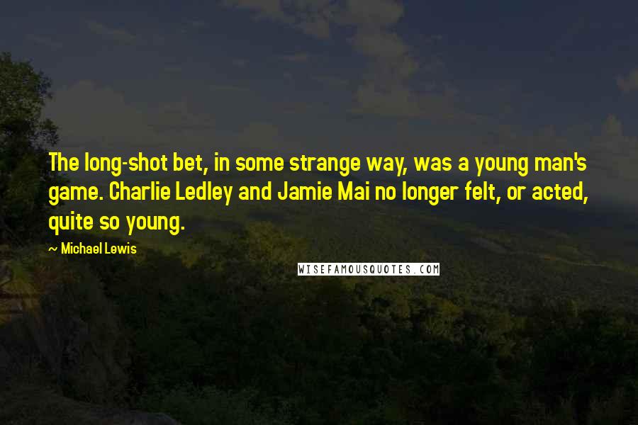 Michael Lewis Quotes: The long-shot bet, in some strange way, was a young man's game. Charlie Ledley and Jamie Mai no longer felt, or acted, quite so young.