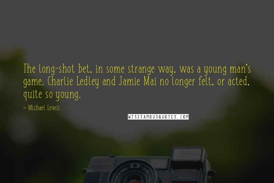 Michael Lewis Quotes: The long-shot bet, in some strange way, was a young man's game. Charlie Ledley and Jamie Mai no longer felt, or acted, quite so young.