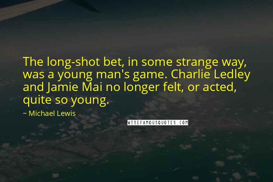 Michael Lewis Quotes: The long-shot bet, in some strange way, was a young man's game. Charlie Ledley and Jamie Mai no longer felt, or acted, quite so young.