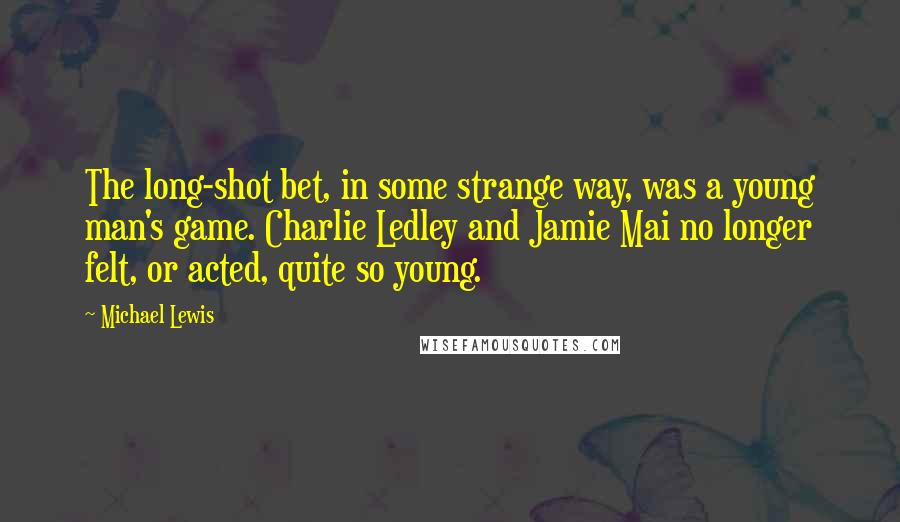 Michael Lewis Quotes: The long-shot bet, in some strange way, was a young man's game. Charlie Ledley and Jamie Mai no longer felt, or acted, quite so young.