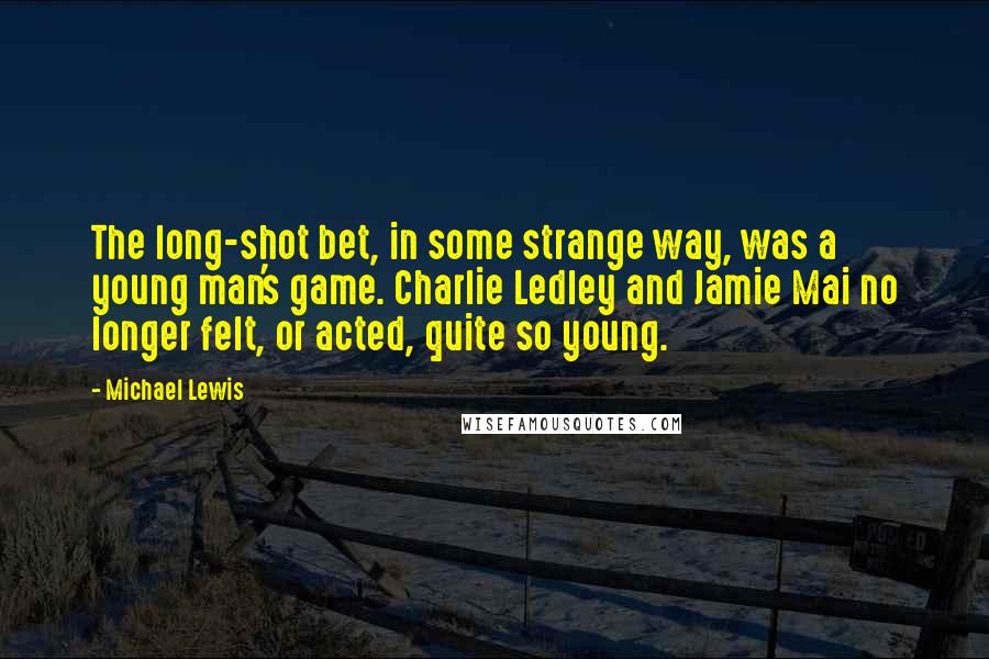 Michael Lewis Quotes: The long-shot bet, in some strange way, was a young man's game. Charlie Ledley and Jamie Mai no longer felt, or acted, quite so young.