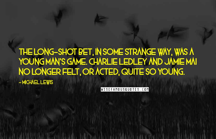 Michael Lewis Quotes: The long-shot bet, in some strange way, was a young man's game. Charlie Ledley and Jamie Mai no longer felt, or acted, quite so young.