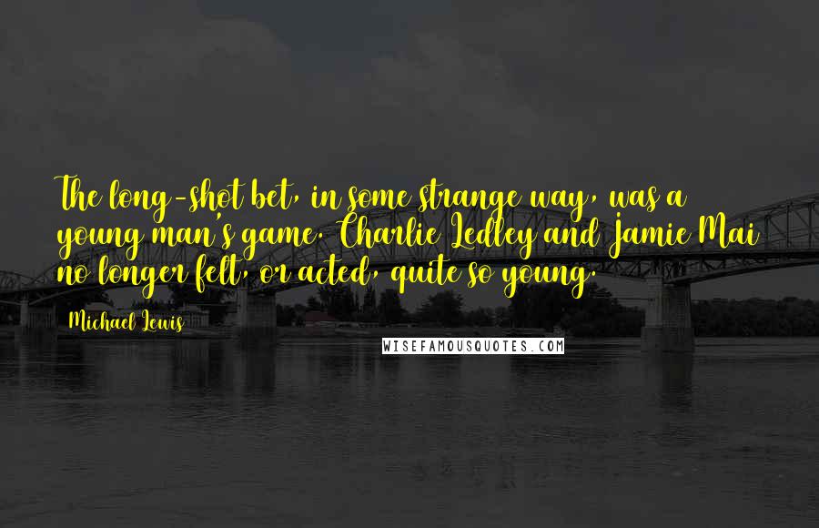 Michael Lewis Quotes: The long-shot bet, in some strange way, was a young man's game. Charlie Ledley and Jamie Mai no longer felt, or acted, quite so young.