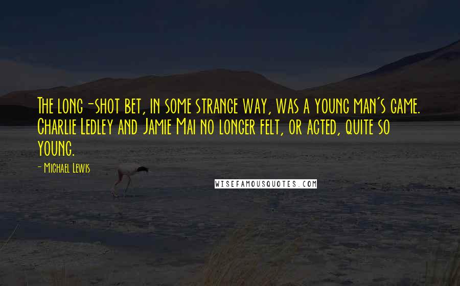 Michael Lewis Quotes: The long-shot bet, in some strange way, was a young man's game. Charlie Ledley and Jamie Mai no longer felt, or acted, quite so young.