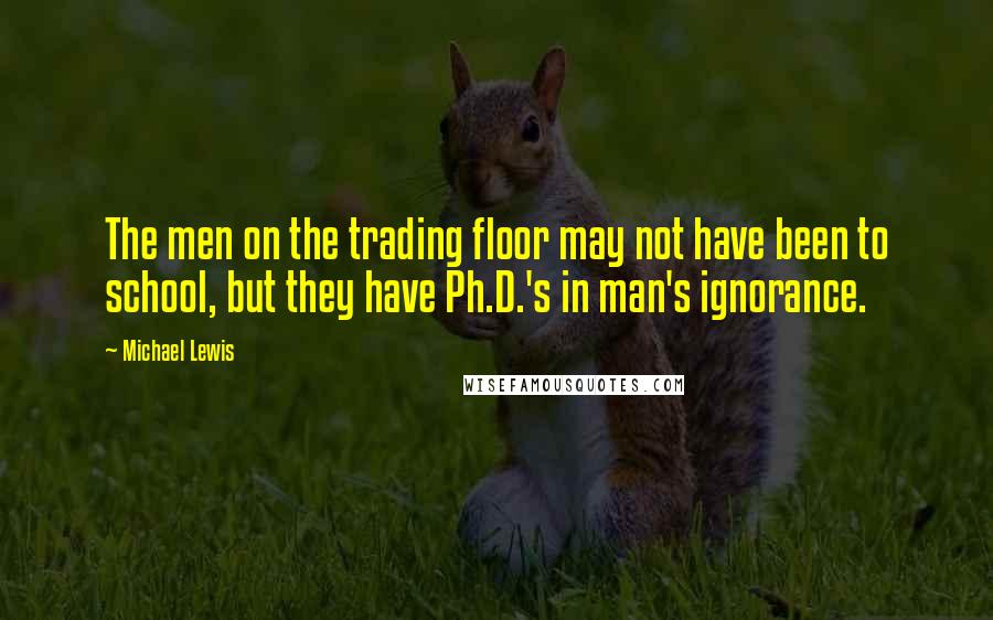 Michael Lewis Quotes: The men on the trading floor may not have been to school, but they have Ph.D.'s in man's ignorance.