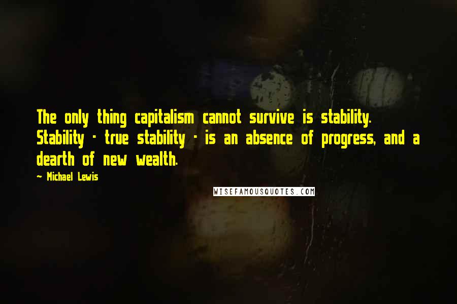 Michael Lewis Quotes: The only thing capitalism cannot survive is stability. Stability - true stability - is an absence of progress, and a dearth of new wealth.