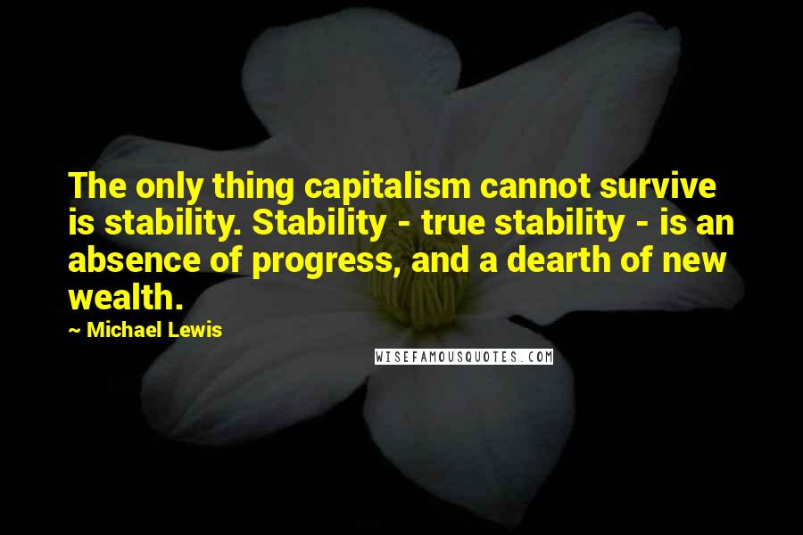 Michael Lewis Quotes: The only thing capitalism cannot survive is stability. Stability - true stability - is an absence of progress, and a dearth of new wealth.