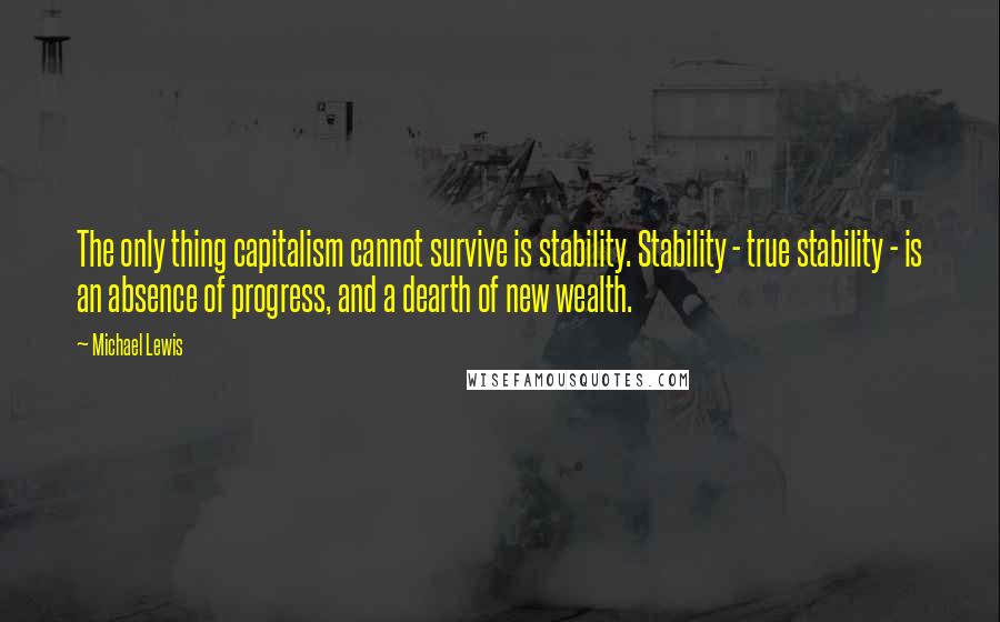 Michael Lewis Quotes: The only thing capitalism cannot survive is stability. Stability - true stability - is an absence of progress, and a dearth of new wealth.