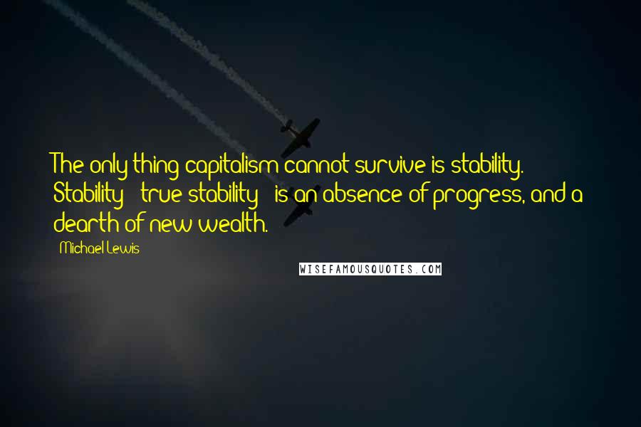 Michael Lewis Quotes: The only thing capitalism cannot survive is stability. Stability - true stability - is an absence of progress, and a dearth of new wealth.