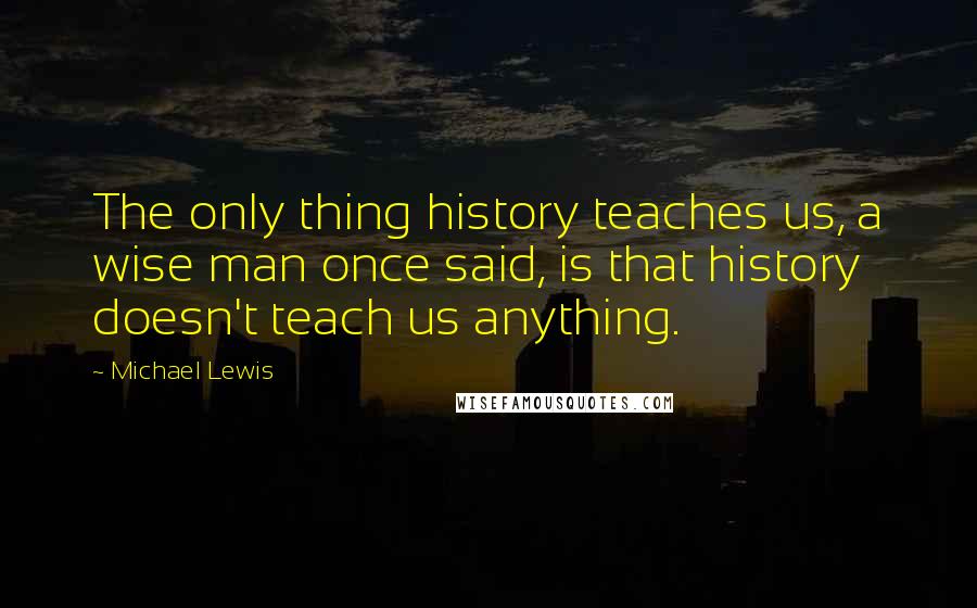 Michael Lewis Quotes: The only thing history teaches us, a wise man once said, is that history doesn't teach us anything.
