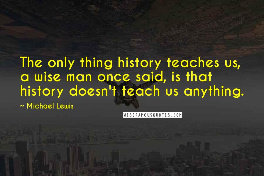 Michael Lewis Quotes: The only thing history teaches us, a wise man once said, is that history doesn't teach us anything.