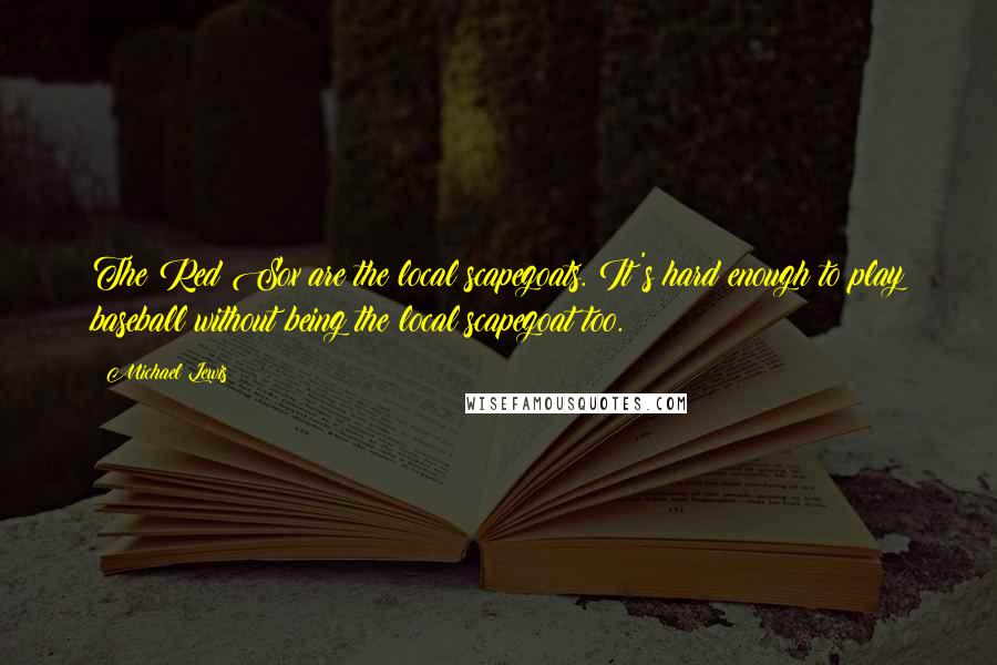 Michael Lewis Quotes: The Red Sox are the local scapegoats. It's hard enough to play baseball without being the local scapegoat too.