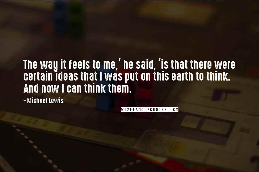 Michael Lewis Quotes: The way it feels to me,' he said, 'is that there were certain ideas that I was put on this earth to think. And now I can think them.