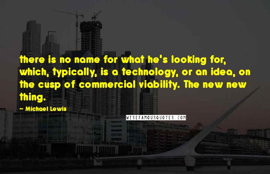 Michael Lewis Quotes: there is no name for what he's looking for, which, typically, is a technology, or an idea, on the cusp of commercial viability. The new new thing.