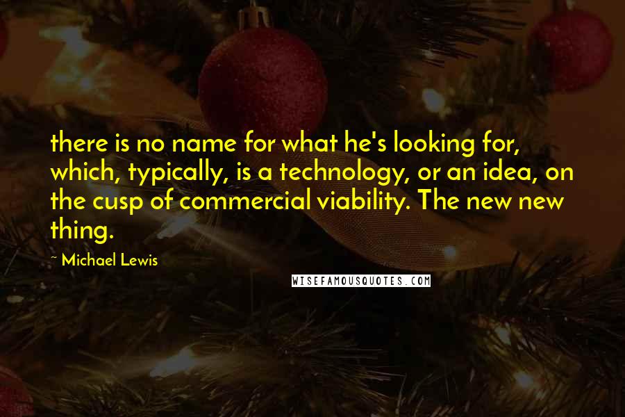 Michael Lewis Quotes: there is no name for what he's looking for, which, typically, is a technology, or an idea, on the cusp of commercial viability. The new new thing.