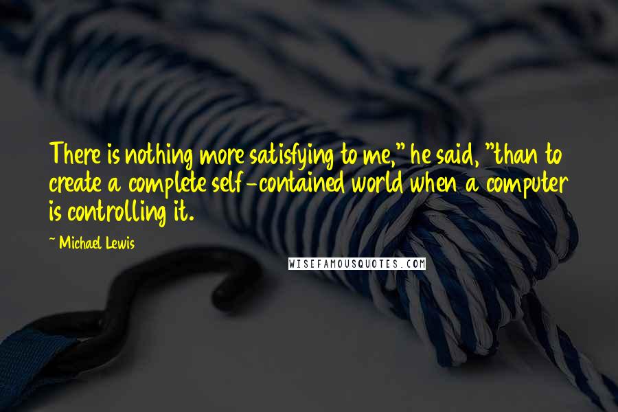 Michael Lewis Quotes: There is nothing more satisfying to me," he said, "than to create a complete self-contained world when a computer is controlling it.