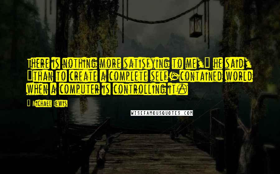 Michael Lewis Quotes: There is nothing more satisfying to me," he said, "than to create a complete self-contained world when a computer is controlling it.