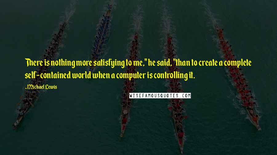 Michael Lewis Quotes: There is nothing more satisfying to me," he said, "than to create a complete self-contained world when a computer is controlling it.