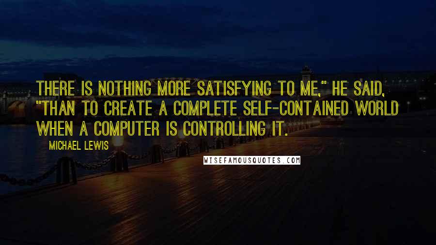 Michael Lewis Quotes: There is nothing more satisfying to me," he said, "than to create a complete self-contained world when a computer is controlling it.