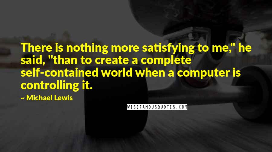 Michael Lewis Quotes: There is nothing more satisfying to me," he said, "than to create a complete self-contained world when a computer is controlling it.