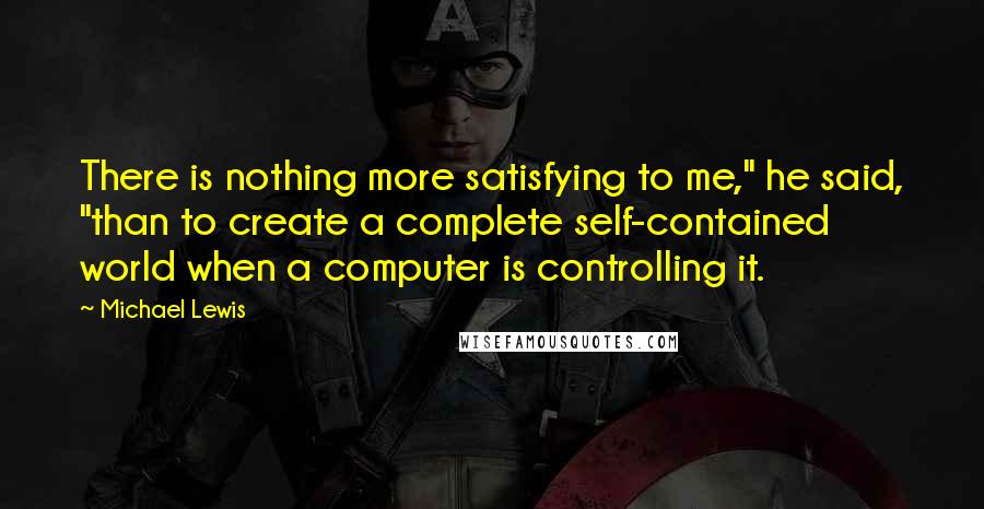 Michael Lewis Quotes: There is nothing more satisfying to me," he said, "than to create a complete self-contained world when a computer is controlling it.