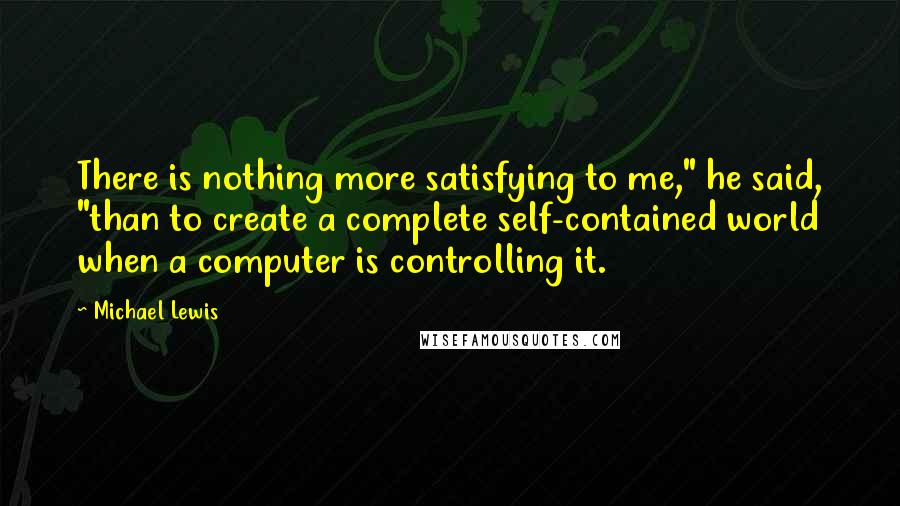 Michael Lewis Quotes: There is nothing more satisfying to me," he said, "than to create a complete self-contained world when a computer is controlling it.