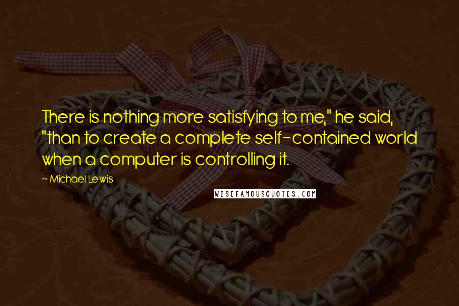 Michael Lewis Quotes: There is nothing more satisfying to me," he said, "than to create a complete self-contained world when a computer is controlling it.