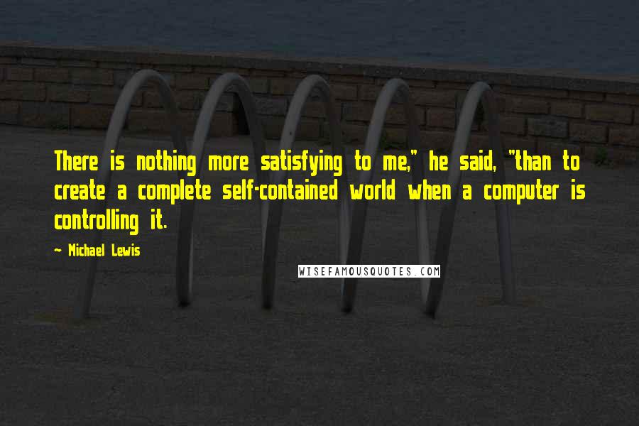 Michael Lewis Quotes: There is nothing more satisfying to me," he said, "than to create a complete self-contained world when a computer is controlling it.