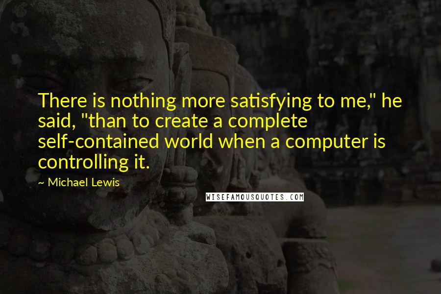 Michael Lewis Quotes: There is nothing more satisfying to me," he said, "than to create a complete self-contained world when a computer is controlling it.