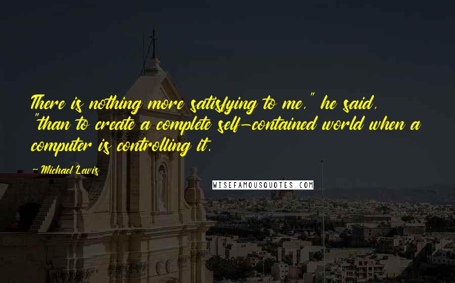 Michael Lewis Quotes: There is nothing more satisfying to me," he said, "than to create a complete self-contained world when a computer is controlling it.