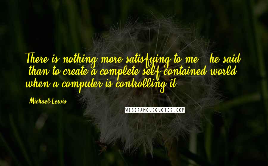 Michael Lewis Quotes: There is nothing more satisfying to me," he said, "than to create a complete self-contained world when a computer is controlling it.