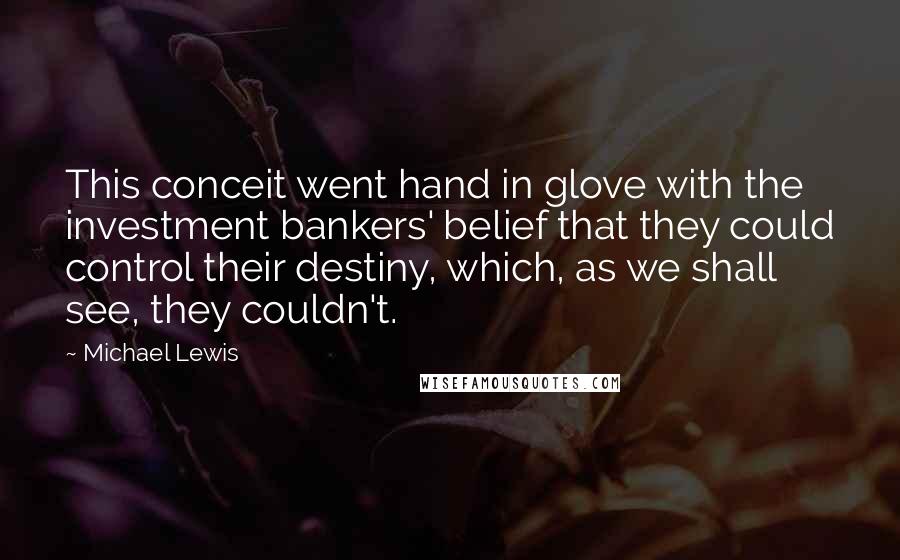 Michael Lewis Quotes: This conceit went hand in glove with the investment bankers' belief that they could control their destiny, which, as we shall see, they couldn't.