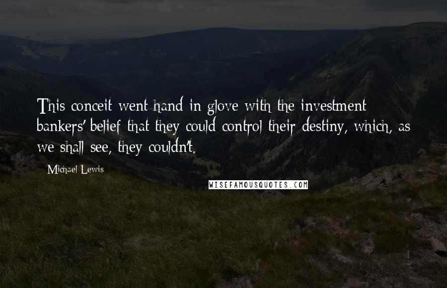 Michael Lewis Quotes: This conceit went hand in glove with the investment bankers' belief that they could control their destiny, which, as we shall see, they couldn't.