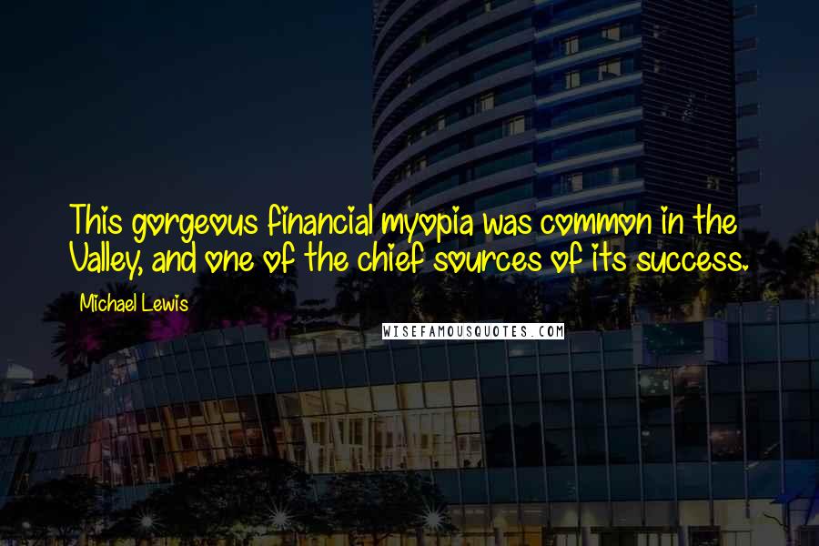 Michael Lewis Quotes: This gorgeous financial myopia was common in the Valley, and one of the chief sources of its success.