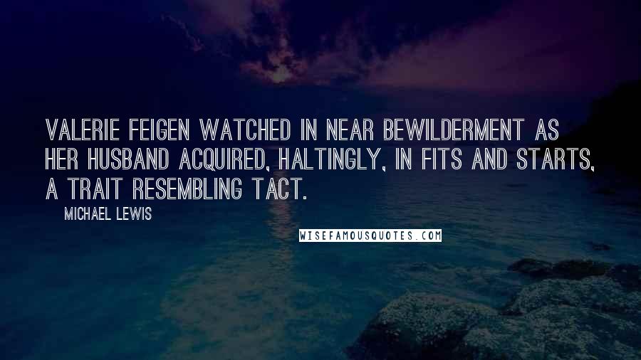 Michael Lewis Quotes: Valerie Feigen watched in near bewilderment as her husband acquired, haltingly, in fits and starts, a trait resembling tact.