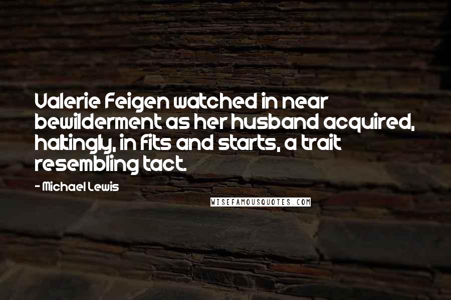 Michael Lewis Quotes: Valerie Feigen watched in near bewilderment as her husband acquired, haltingly, in fits and starts, a trait resembling tact.