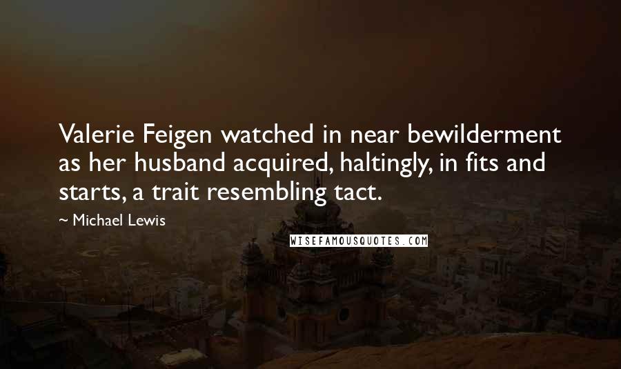 Michael Lewis Quotes: Valerie Feigen watched in near bewilderment as her husband acquired, haltingly, in fits and starts, a trait resembling tact.