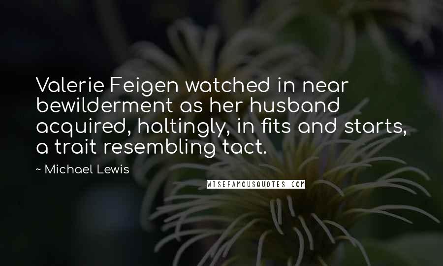 Michael Lewis Quotes: Valerie Feigen watched in near bewilderment as her husband acquired, haltingly, in fits and starts, a trait resembling tact.