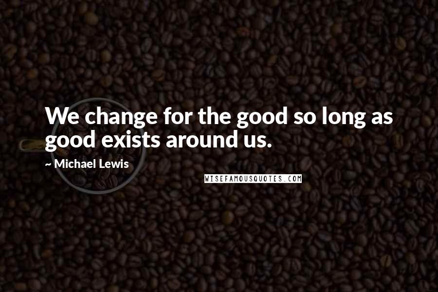 Michael Lewis Quotes: We change for the good so long as good exists around us.