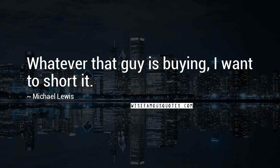 Michael Lewis Quotes: Whatever that guy is buying, I want to short it.