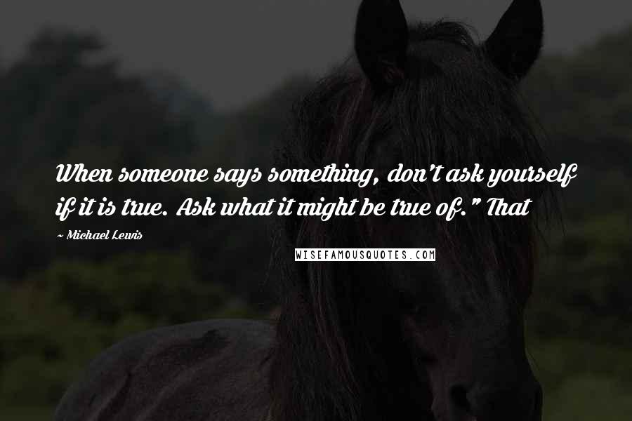 Michael Lewis Quotes: When someone says something, don't ask yourself if it is true. Ask what it might be true of." That