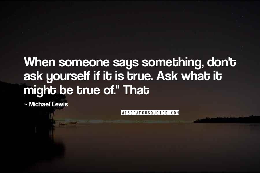 Michael Lewis Quotes: When someone says something, don't ask yourself if it is true. Ask what it might be true of." That