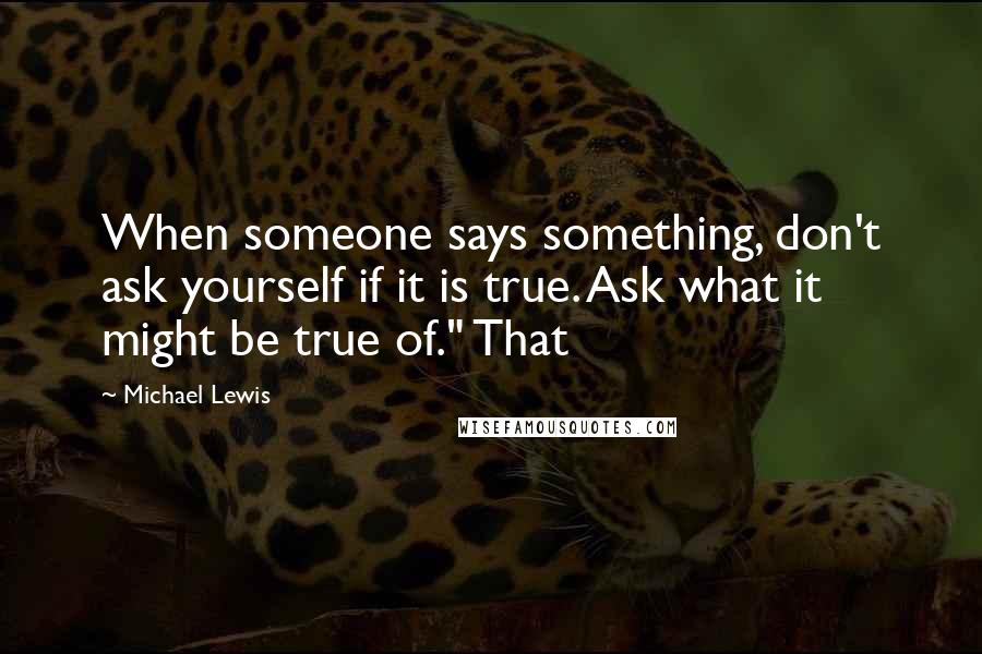 Michael Lewis Quotes: When someone says something, don't ask yourself if it is true. Ask what it might be true of." That